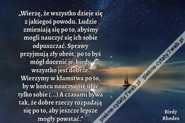 „Wierzę, że wszystko dzieje się z jakiegoś powodu. Ludzie zmieniają się po to, abyśmy mogli nauczyć się ich sobie odpuszczać. Sprawy przyjmują zły obrót, po to byś mógł docenić je, kiedy wszystko jest dobrze. Wierzymy w kłamstwa po to, by w końcu nauczyć