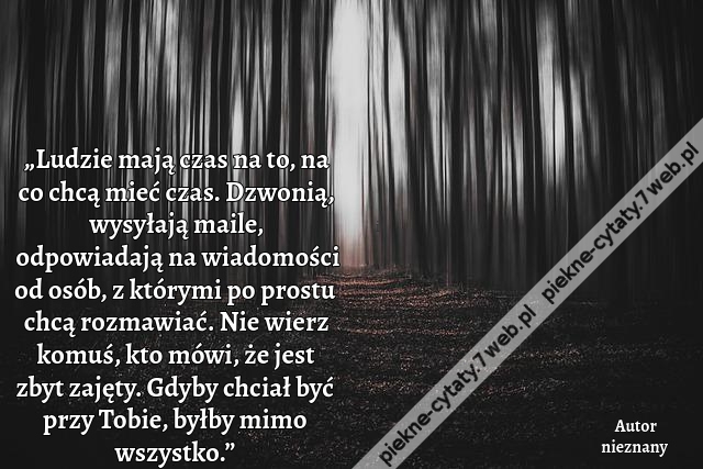 „Ludzie mają czas na to, na co chcą mieć czas. Dzwonią, wysyłają maile, odpowiadają na wiadomości od osób, z którymi po prostu chcą rozmawiać. Nie wierz komuś, kto mówi, że jest zbyt zajęty. Gdyby chciał być przy Tobie, byłby mimo wszystko.”