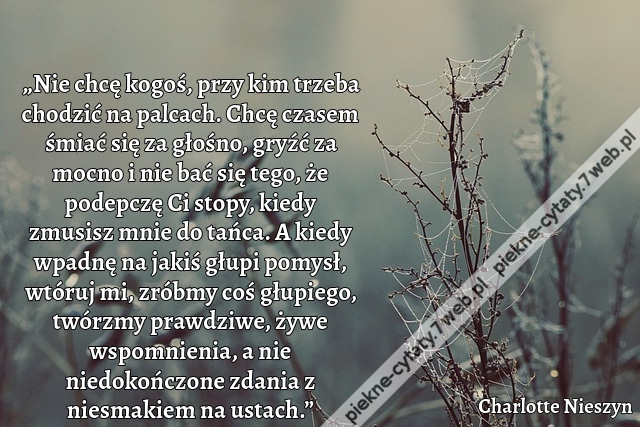 „Nie chcę kogoś, przy kim trzeba chodzić na palcach. Chcę czasem śmiać się za głośno, gryźć za mocno i nie bać się tego, że podepczę Ci stopy, kiedy zmusisz mnie do tańca. A kiedy wpadnę na jakiś głupi pomysł, wtóruj mi, zróbmy coś głupiego, twórzmy prawd